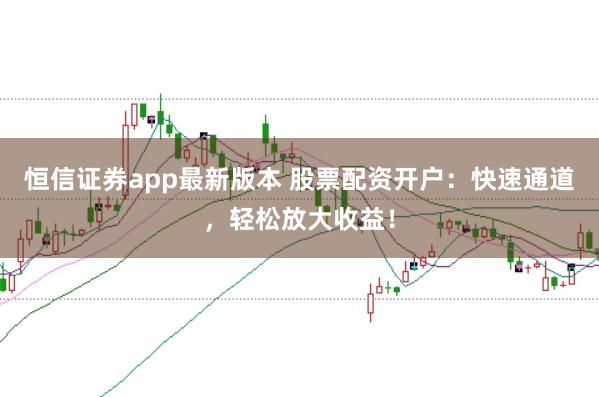 恒信证券app最新版本 股票配资开户：快速通道，轻松放大收益！