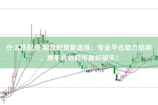什么是配资 期货配资新选择：专业平台助力招商，携手共创期市美好明天！