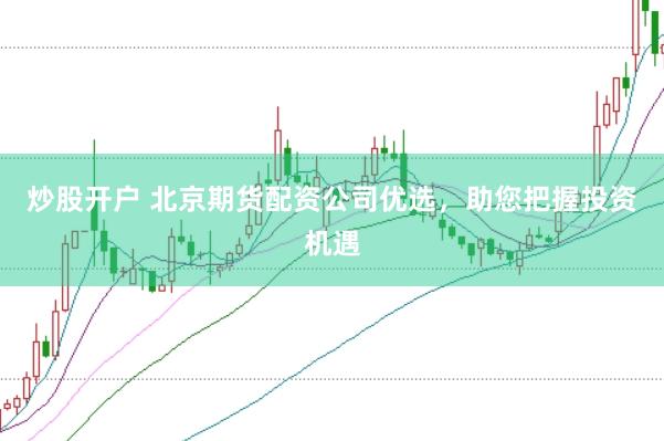 炒股开户 北京期货配资公司优选，助您把握投资机遇