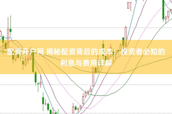 配资开户网 揭秘配资背后的成本：投资者必知的利息与费用详解