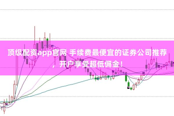 顶级配资app官网 手续费最便宜的证券公司推荐，开户享受超低佣金！