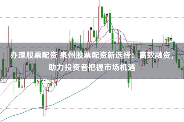 办理股票配资 泉州股票配资新选择：高效融资，助力投资者把握市场机遇