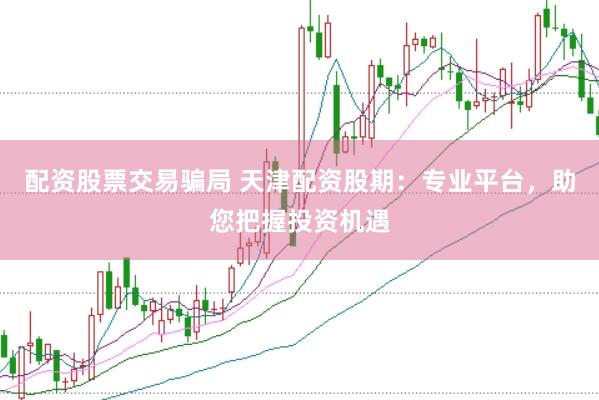 配资股票交易骗局 天津配资股期：专业平台，助您把握投资机遇