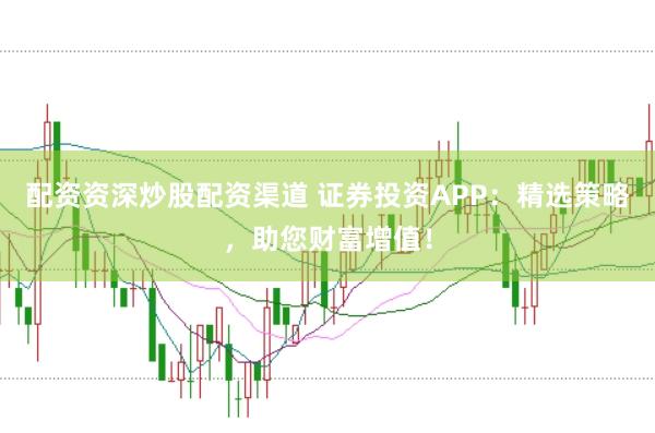 配资资深炒股配资渠道 证券投资APP：精选策略，助您财富增值！