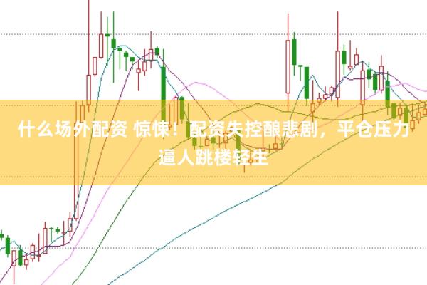 什么场外配资 惊悚！配资失控酿悲剧，平仓压力逼人跳楼轻生