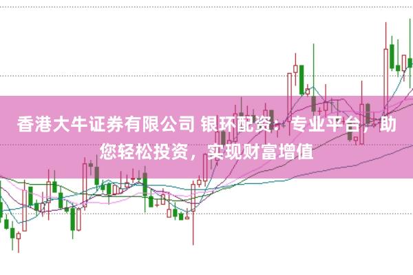 香港大牛证券有限公司 银环配资：专业平台，助您轻松投资，实现财富增值