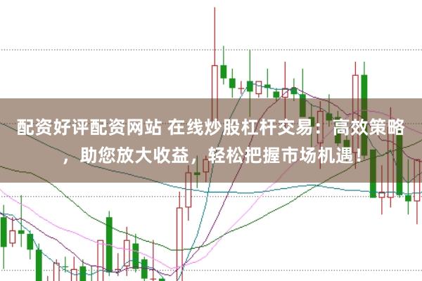 配资好评配资网站 在线炒股杠杆交易：高效策略，助您放大收益，轻松把握市场机遇！