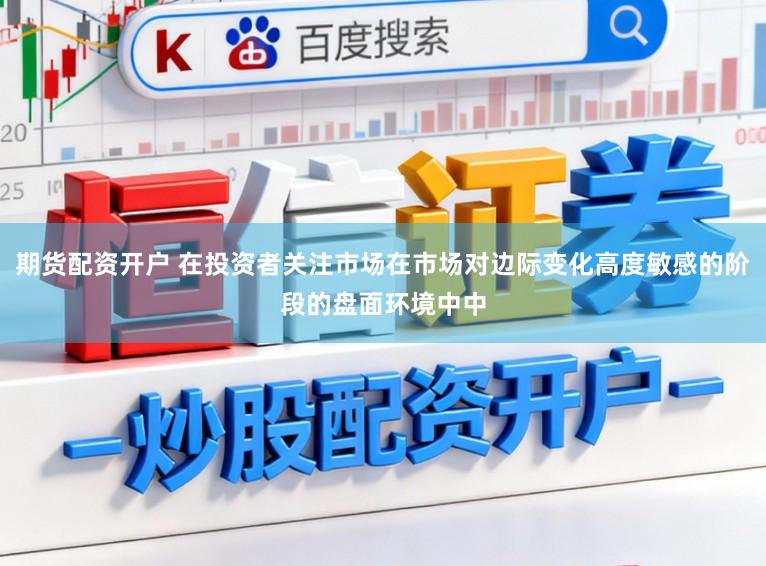 期货配资开户 在投资者关注市场在市场对边际变化高度敏感的阶段的盘面环境中中
