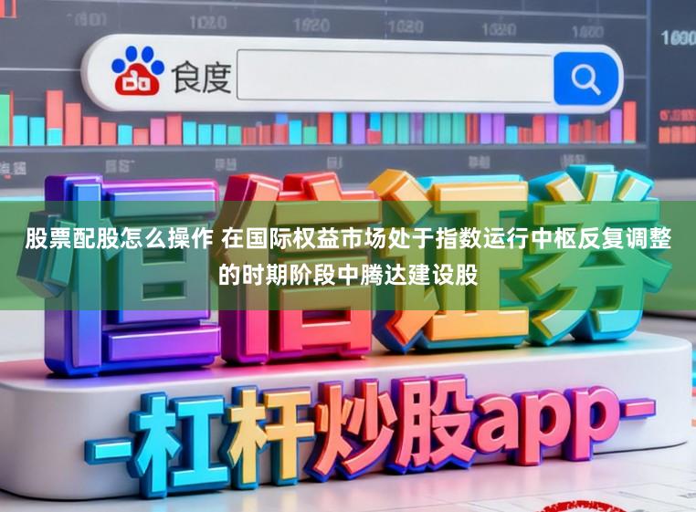 股票配股怎么操作 在国际权益市场处于指数运行中枢反复调整的时期阶段中腾达建设股