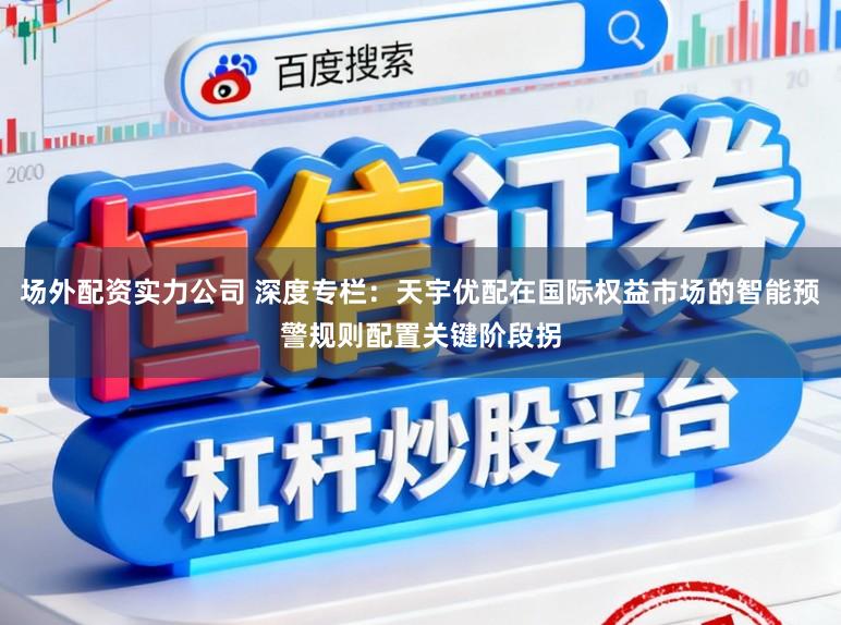 场外配资实力公司 深度专栏:天宇优配在国际权益市场的智能预警规则配置关键阶段拐
