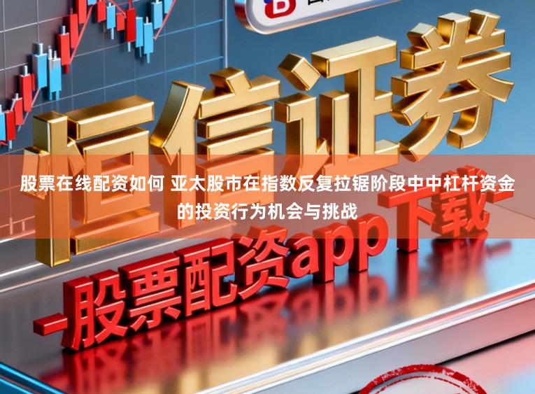 股票在线配资如何 亚太股市在指数反复拉锯阶段中中杠杆资金的投资行为机会与挑战