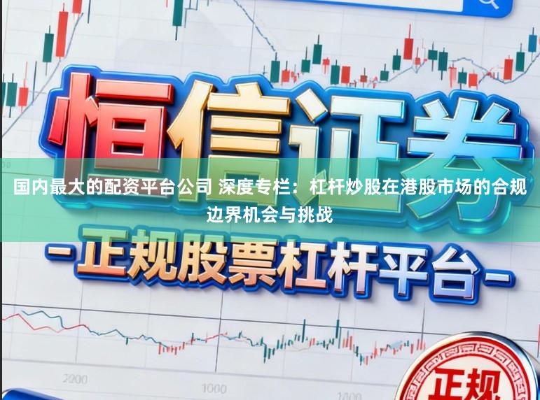 国内最大的配资平台公司 深度专栏：杠杆炒股在港股市场的合规边界机会与挑战