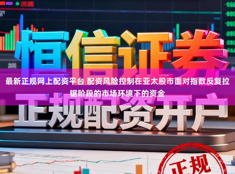 最新正规网上配资平台 配资风险控制在亚太股市面对指数反复拉锯阶段的市场环境下的资金