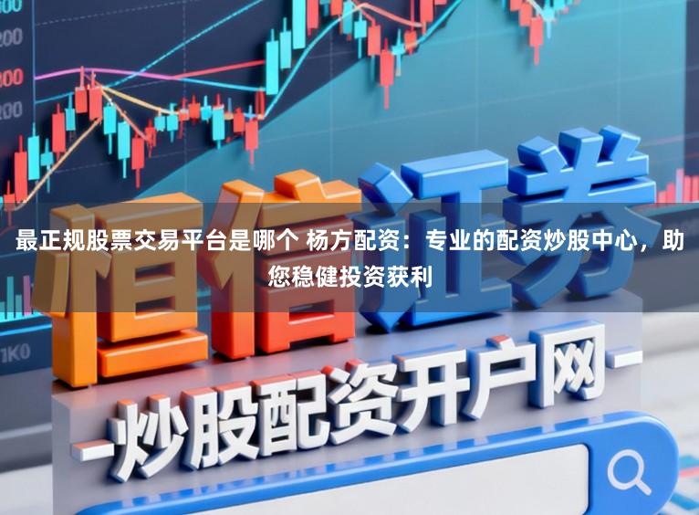 最正规股票交易平台是哪个 杨方配资：专业的配资炒股中心，助您稳健投资获利