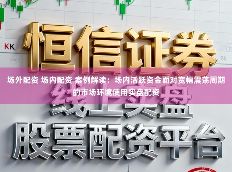 场外配资 场内配资 案例解读：场内活跃资金面对宽幅震荡周期的市场环境使用实盘配资