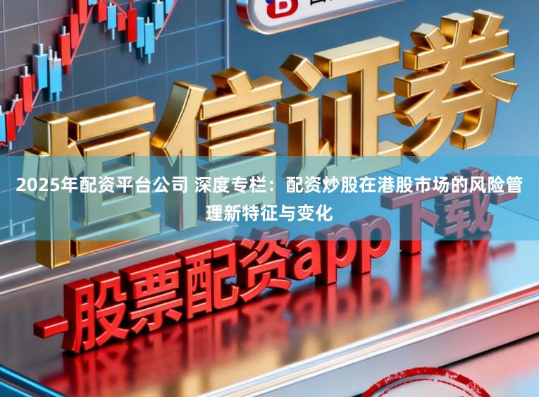 2025年配资平台公司 深度专栏：配资炒股在港股市场的风险管理新特征与变化